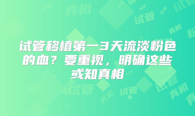 试管移植第一3天流淡粉色的血？要重视，明确这些或知真相