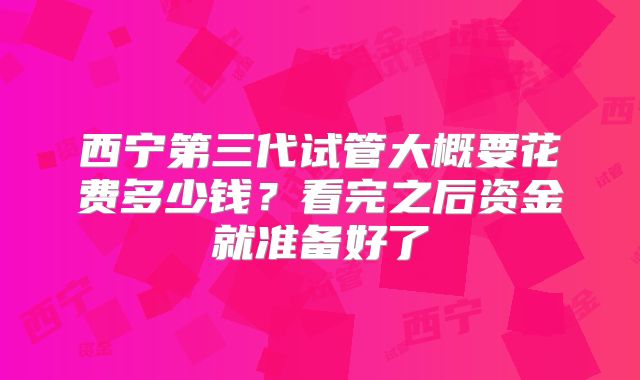 西宁第三代试管大概要花费多少钱?看完之后资金就准备好了