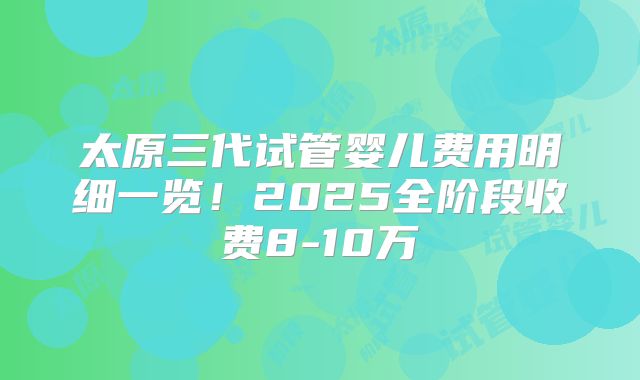太原三代试管婴儿费用明细一览！2025全阶段收费8-10万