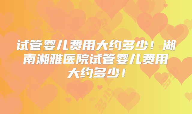 试管婴儿费用大约多少!湖南湘雅医院试管婴儿费用大约多少!