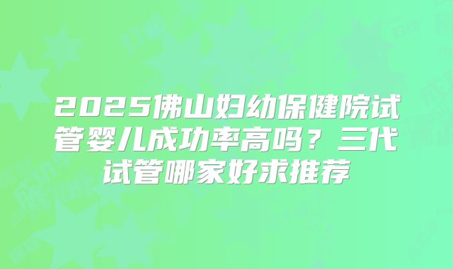 2025佛山妇幼保健院试管婴儿成功率高吗?三代试管哪家好求推荐