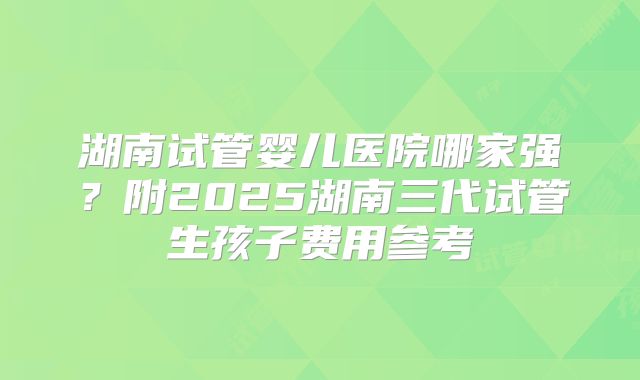 湖南试管婴儿医院哪家强?附2025湖南三代试管生孩子费用参考