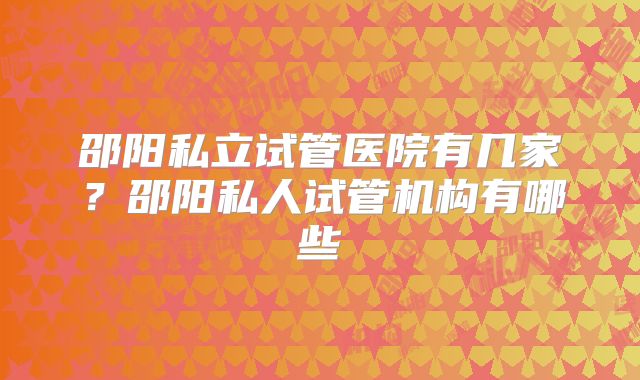 邵阳私立试管医院有几家?邵阳私人试管机构有哪些