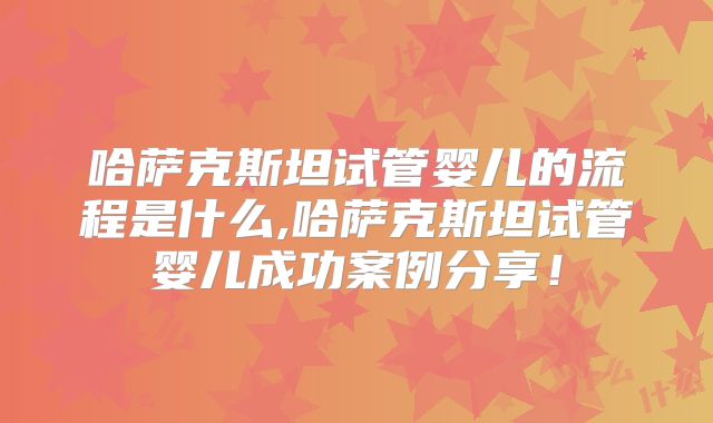 哈萨克斯坦试管婴儿的流程是什么,哈萨克斯坦试管婴儿成功案例分享!