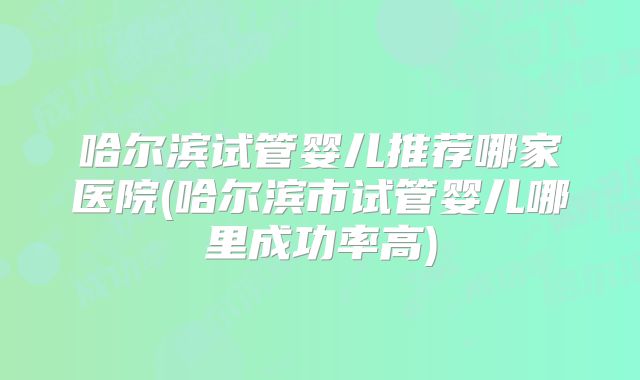 哈尔滨试管婴儿推荐哪家医院(哈尔滨市试管婴儿哪里成功率高)