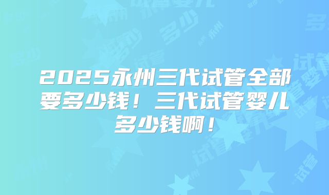 2025永州三代试管全部要多少钱!三代试管婴儿多少钱啊!