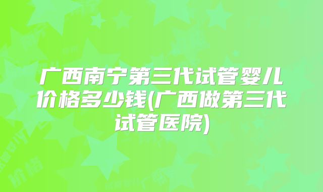 广西南宁第三代试管婴儿价格多少钱(广西做第三代试管医院)