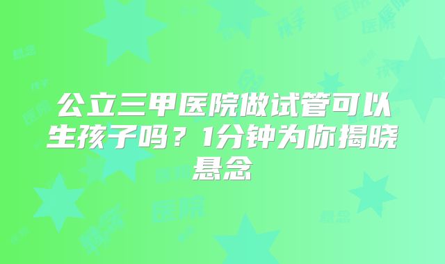 公立三甲医院做试管可以生孩子吗?1分钟为你揭晓悬念