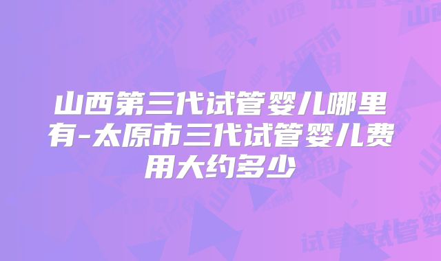 山西第三代试管婴儿哪里有-太原市三代试管婴儿费用大约多少