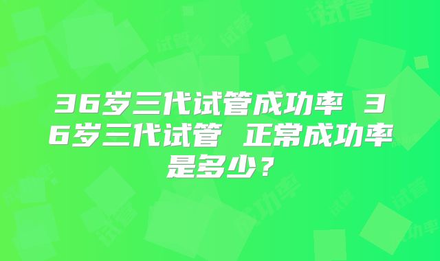 36岁三代试管成功率 36岁三代试管 正常成功率是多少？
