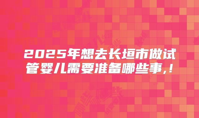 2025年想去长垣市做试管婴儿需要准备哪些事,！
