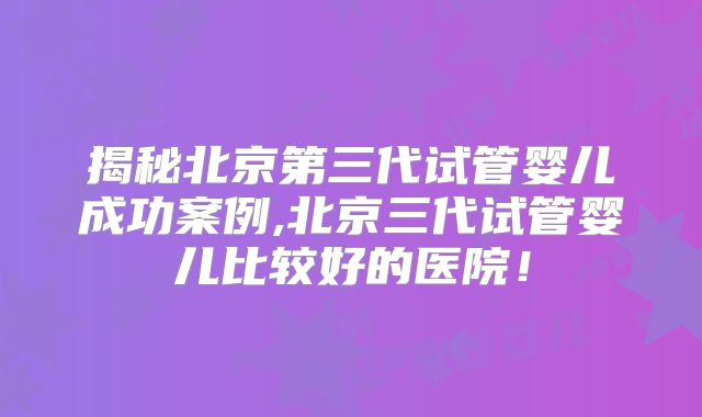 揭秘北京第三代试管婴儿成功案例,北京三代试管婴儿比较好的医院！