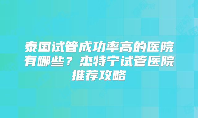 泰国试管成功率高的医院有哪些?杰特宁试管医院推荐攻略
