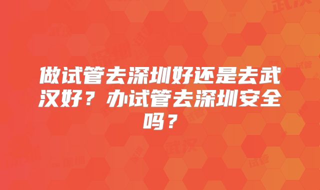 做试管去深圳好还是去武汉好?办试管去深圳安全吗?
