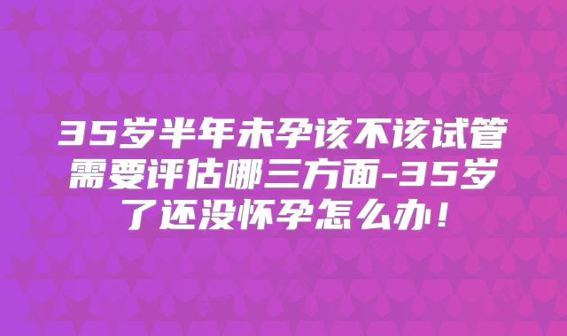 35岁半年未孕该不该试管需要评估哪三方面-35岁了还没怀孕怎么办!