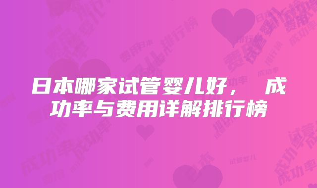 日本哪家试管婴儿好, 成功率与费用详解排行榜