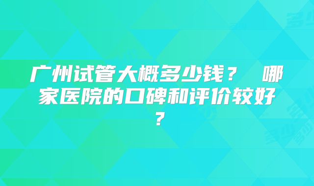 广州试管大概多少钱? 哪家医院的口碑和评价较好?