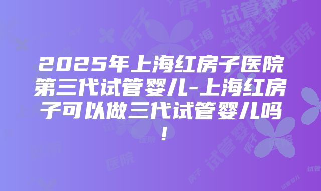 2025年上海红房子医院第三代试管婴儿-上海红房子可以做三代试管婴儿吗！