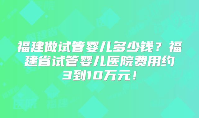 福建做试管婴儿多少钱?福建省试管婴儿医院费用约3到10万元!