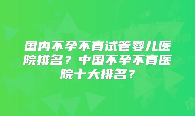 国内不孕不育试管婴儿医院排名?中国不孕不育医院十大排名?