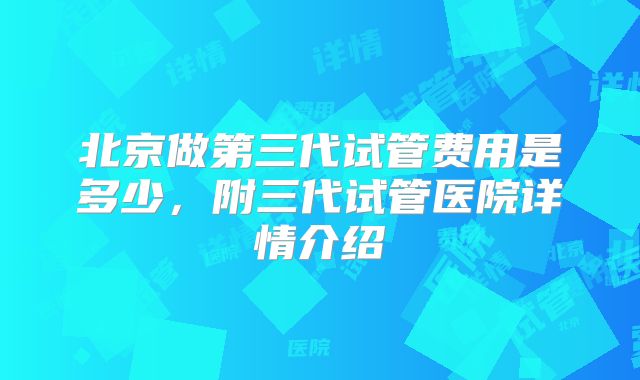 北京做第三代试管费用是多少,附三代试管医院详情介绍