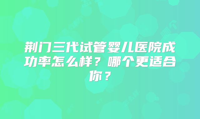 荆门三代试管婴儿医院成功率怎么样？哪个更适合你？