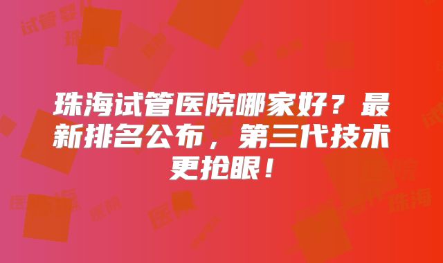 珠海试管医院哪家好?最新排名公布,第三代技术更抢眼!