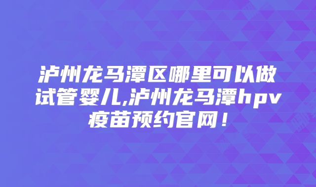 泸州龙马潭区哪里可以做试管婴儿,泸州龙马潭hpv疫苗预约官网！