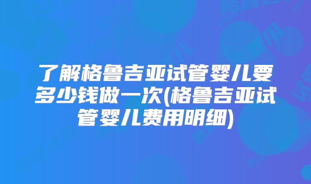 了解格鲁吉亚试管婴儿要多少钱做一次(格鲁吉亚试管婴儿费用明细)