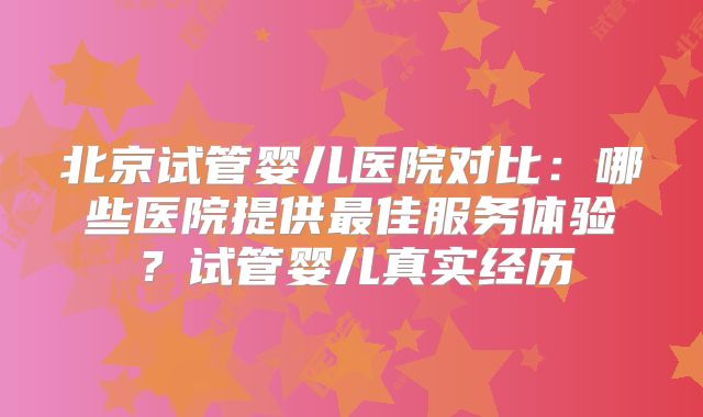 北京试管婴儿医院对比:哪些医院提供最佳服务体验?试管婴儿真实经历