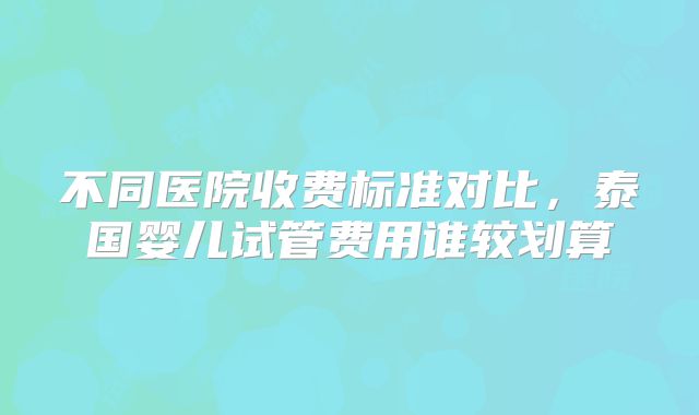不同医院收费标准对比,泰国婴儿试管费用谁较划算