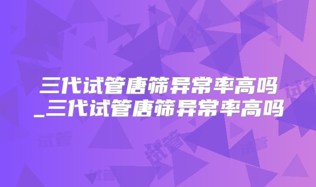 三代试管唐筛异常率高吗_三代试管唐筛异常率高吗