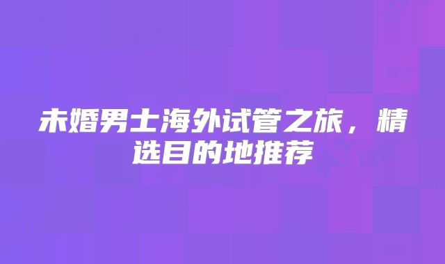 未婚男士海外试管之旅，精选目的地推荐