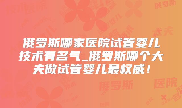 俄罗斯哪家医院试管婴儿技术有名气_俄罗斯哪个大夫做试管婴儿最权威!