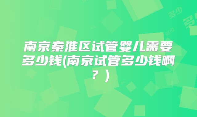 南京秦淮区试管婴儿需要多少钱(南京试管多少钱啊？)