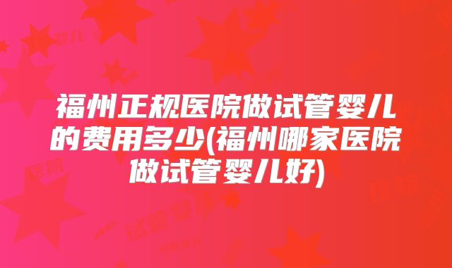 福州正规医院做试管婴儿的费用多少(福州哪家医院做试管婴儿好)