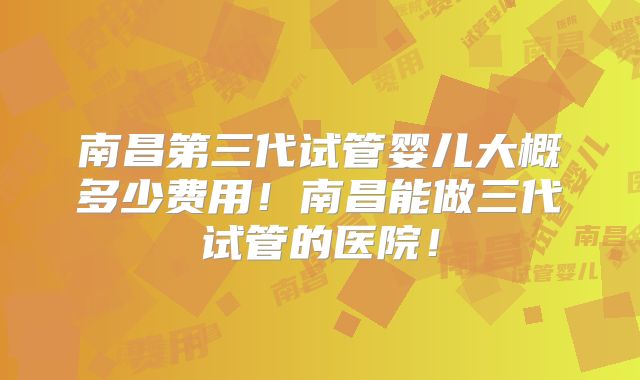 南昌第三代试管婴儿大概多少费用!南昌能做三代试管的医院!
