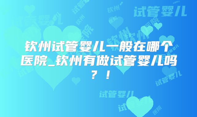 钦州试管婴儿一般在哪个医院_钦州有做试管婴儿吗?!