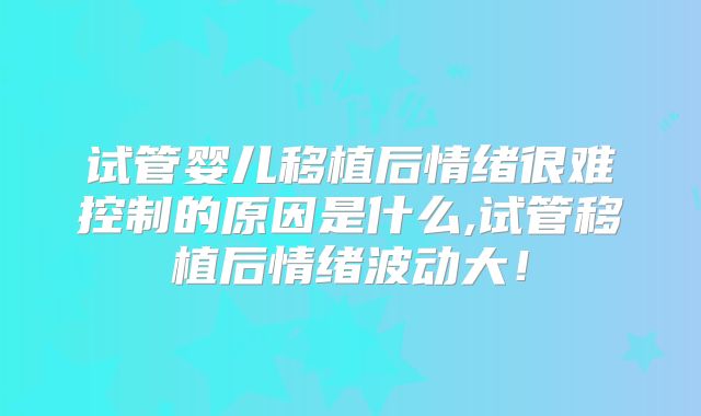 试管婴儿移植后情绪很难控制的原因是什么,试管移植后情绪波动大!