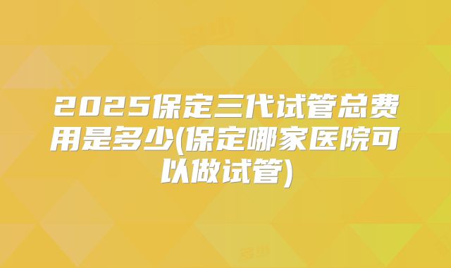 2025保定三代试管总费用是多少(保定哪家医院可以做试管)