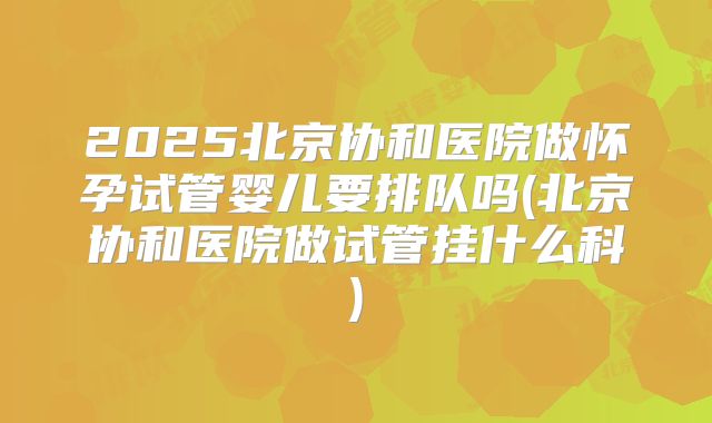 2025北京协和医院做怀孕试管婴儿要排队吗(北京协和医院做试管挂什么科)