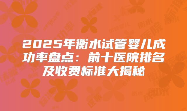2025年衡水试管婴儿成功率盘点:前十医院排名及收费标准大揭秘