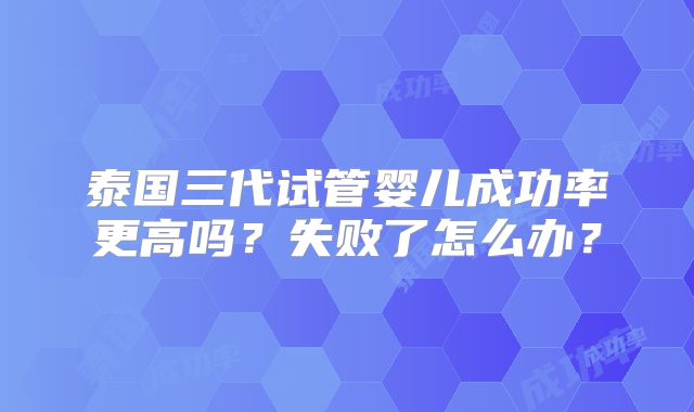 泰国三代试管婴儿成功率更高吗?失败了怎么办?