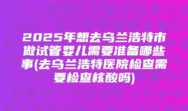 2025年想去乌兰浩特市做试管婴儿需要准备哪些事(去乌兰浩特医院检查需要检查核酸吗)