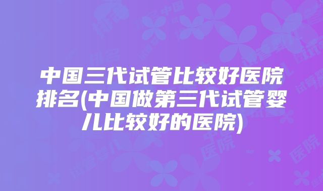 中国三代试管比较好医院排名(中国做第三代试管婴儿比较好的医院)