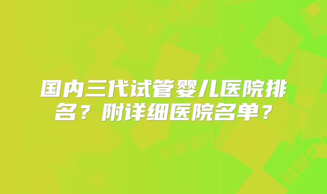 国内三代试管婴儿医院排名?附详细医院名单?