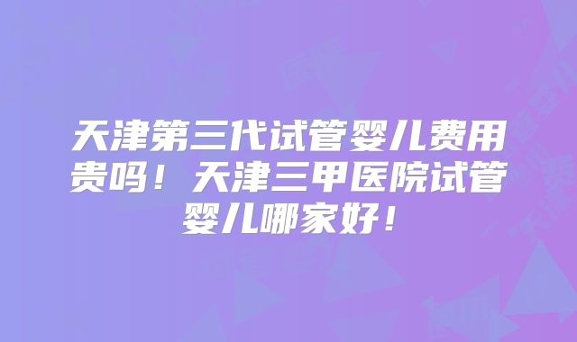 天津第三代试管婴儿费用贵吗！天津三甲医院试管婴儿哪家好！