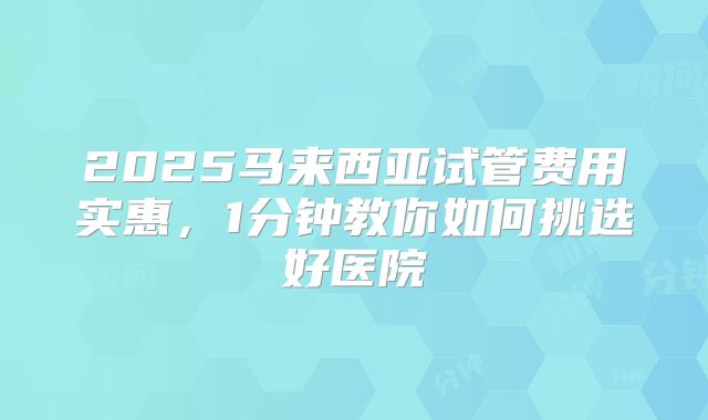 2025马来西亚试管费用实惠，1分钟教你如何挑选好医院