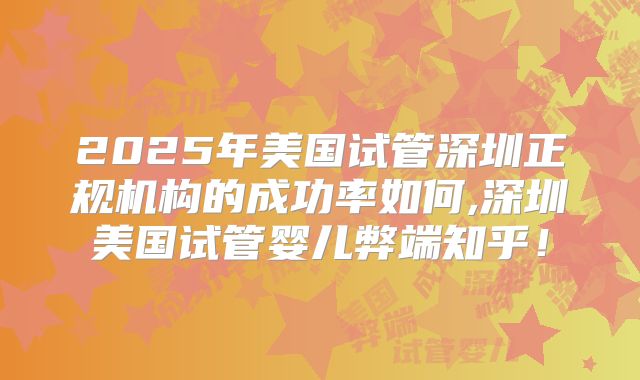 2025年美国试管深圳正规机构的成功率如何,深圳美国试管婴儿弊端知乎!