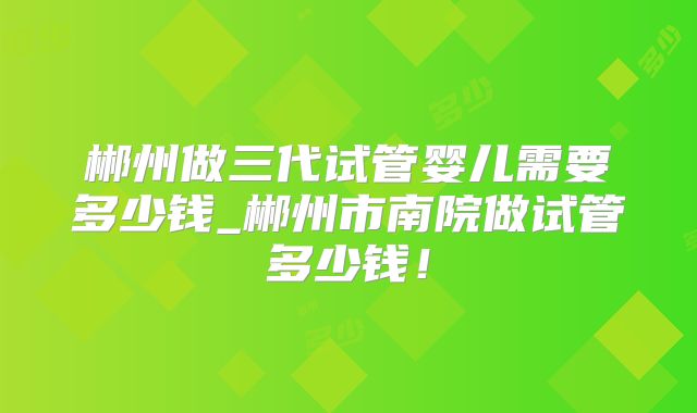 郴州做三代试管婴儿需要多少钱_郴州市南院做试管多少钱！